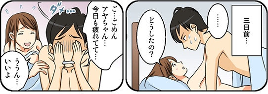 3日前のこと彼女のアヤちゃんと性行為をしている最中にEDになってしまった。体を硬直させ冷や汗をかく主人公。「どうしたの？」「ご…ごめんアヤちゃん…今日も疲れてて…」「ううん…いいよ」主人公がEDになって性行為が続けられなくなってしまった。