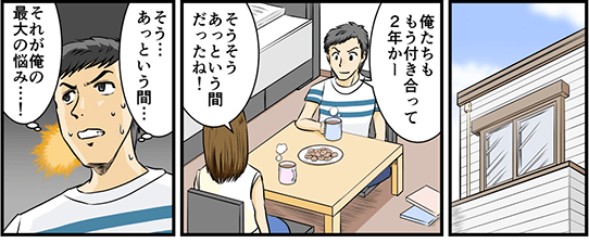 家で彼女と話していた時のこと。「俺たちももう付き合って2年かー」「そうそう、あっという間だったね！」そう…あっという間…それが俺の最大の悩み…！と彼氏は考える。