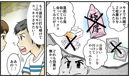 今まで内緒でコンドーム2枚重ねをしてみたり、分厚いコンドームを付けてやってみたり、直前に2発抜いてから会ってセックスしてみたが…どれも効果が無かった…もう彼女に打ち明けてこのモヤモヤをスッキリさせたい！と思い早漏を告白する為彼女に「あっ…あの…」と呼びかける。