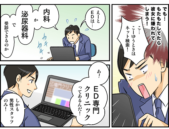 でも…もたもたしてたら彼女に嫌われてしまう！「こ…こーゆうときはネット検索！」EDは何科で治療すればいいのか検索をする。「え～とEDは…内科か泌尿器科で受診できるのか。あ！ED専門クリニックってあるんだ！しかも男性スタッフのみ！」