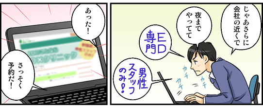 EDは何科で受診すればいいのか調べたのでさらに詳しく検索。「じゃあさらに会社の近くで、夜までやってて」自分に合いそうな男性スタッフのみのED専門クリニックを検索する主人公。「あった！さっそく予約だ！」