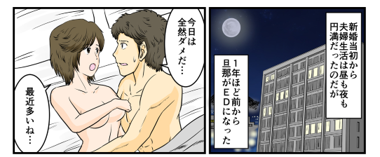 新婚当初の夫婦生活は昼も夜も円満であったが、1年程前から旦那がEDになってしまいセックスの回数が減ってしまった。旦那は「今日は全然ダメだ…」なんて弱気な言葉を言ってしまったり、私も『最近多いね…』とつい言ったりEDが気になっている。