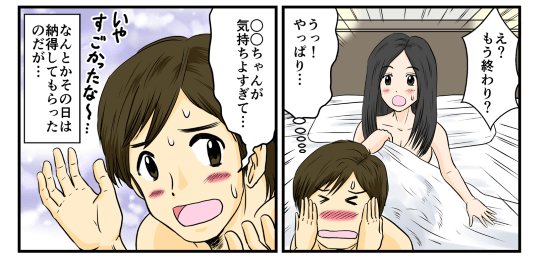 『え？もう終わり？』と彼女はやはり驚いていた。「(うっ！やっぱり･･･)」と俺は恥ずかしい気持ちでいっぱいになってしまった。「○○ちゃんが気持ちよすぎて…」などと言って何とかその日は納得してもらったのだが…